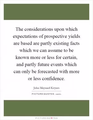 The considerations upon which expectations of prospective yields are based are partly existing facts which we can assume to be known more or less for certain, and partly future events which can only be forecasted with more or less confidence Picture Quote #1
