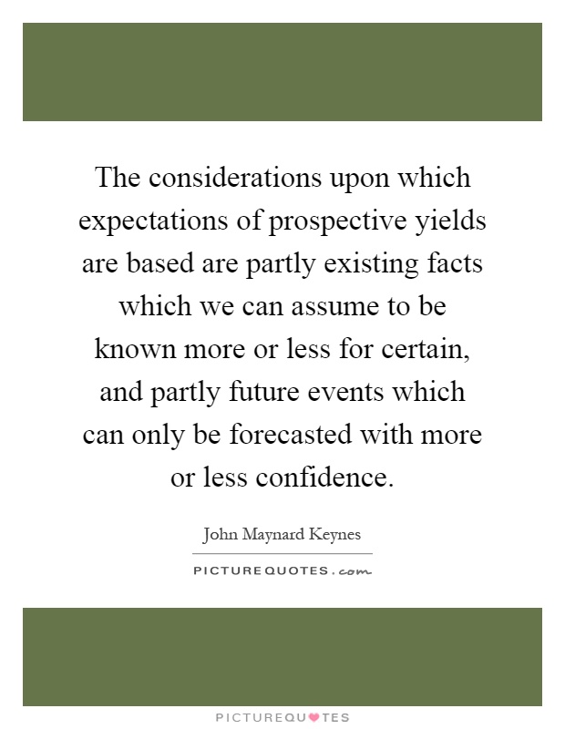 The considerations upon which expectations of prospective yields are based are partly existing facts which we can assume to be known more or less for certain, and partly future events which can only be forecasted with more or less confidence Picture Quote #1