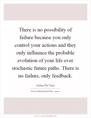 There is no possibility of failure because you only control your actions and they only influence the probable evolution of your life over stochastic future paths. There is no failure, only feedback Picture Quote #1