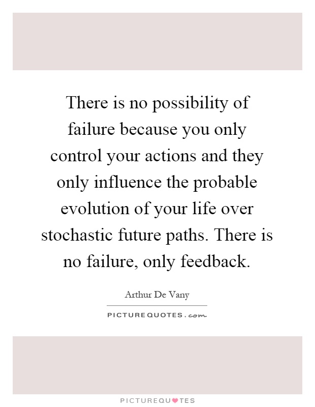 There is no possibility of failure because you only control your actions and they only influence the probable evolution of your life over stochastic future paths. There is no failure, only feedback Picture Quote #1