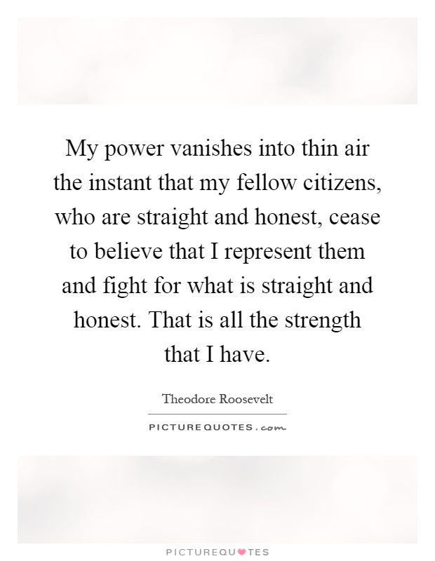 My power vanishes into thin air the instant that my fellow citizens, who are straight and honest, cease to believe that I represent them and fight for what is straight and honest. That is all the strength that I have Picture Quote #1