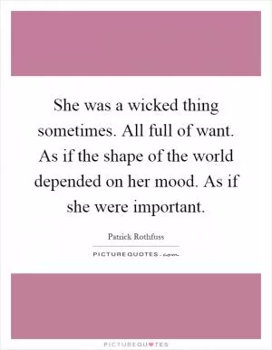 She was a wicked thing sometimes. All full of want. As if the shape of the world depended on her mood. As if she were important Picture Quote #1