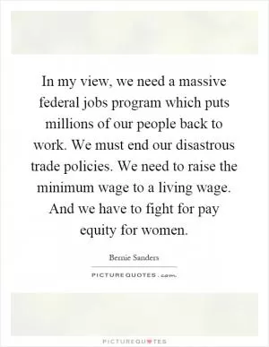 In my view, we need a massive federal jobs program which puts millions of our people back to work. We must end our disastrous trade policies. We need to raise the minimum wage to a living wage. And we have to fight for pay equity for women Picture Quote #1