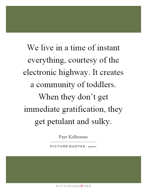 We live in a time of instant everything, courtesy of the electronic highway. It creates a community of toddlers. When they don't get immediate gratification, they get petulant and sulky Picture Quote #1