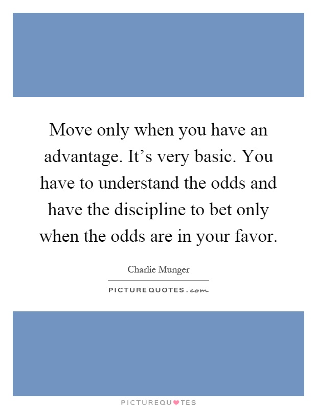 Move only when you have an advantage. It's very basic. You have to understand the odds and have the discipline to bet only when the odds are in your favor Picture Quote #1