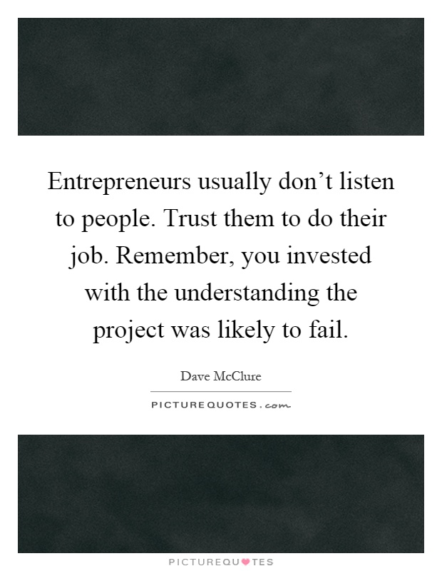 Entrepreneurs usually don't listen to people. Trust them to do their job. Remember, you invested with the understanding the project was likely to fail Picture Quote #1