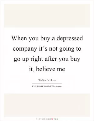 When you buy a depressed company it’s not going to go up right after you buy it, believe me Picture Quote #1