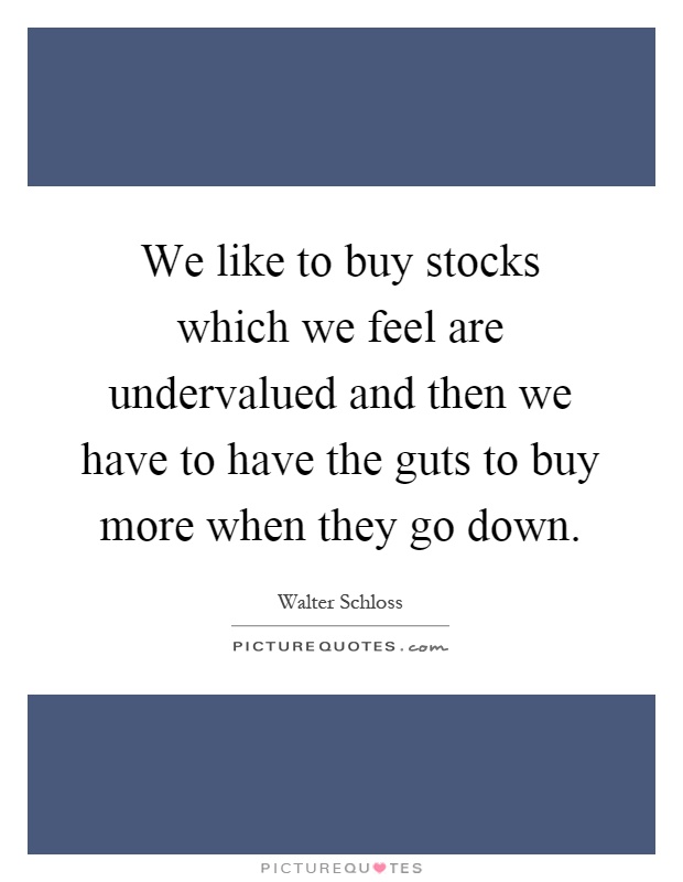 We like to buy stocks which we feel are undervalued and then we have to have the guts to buy more when they go down Picture Quote #1