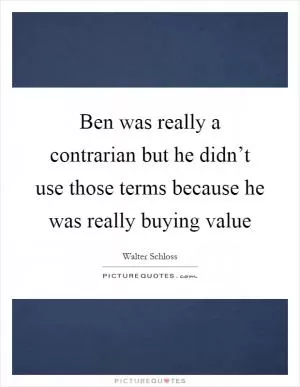 Ben was really a contrarian but he didn’t use those terms because he was really buying value Picture Quote #1