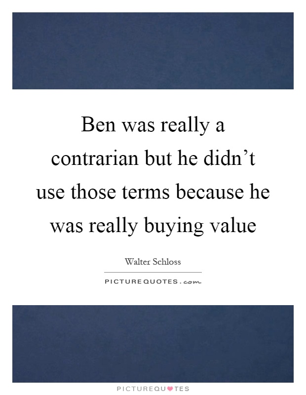 Ben was really a contrarian but he didn't use those terms because he was really buying value Picture Quote #1