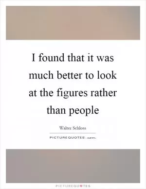 I found that it was much better to look at the figures rather than people Picture Quote #1