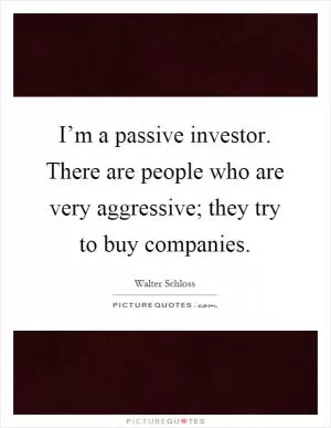 I’m a passive investor. There are people who are very aggressive; they try to buy companies Picture Quote #1
