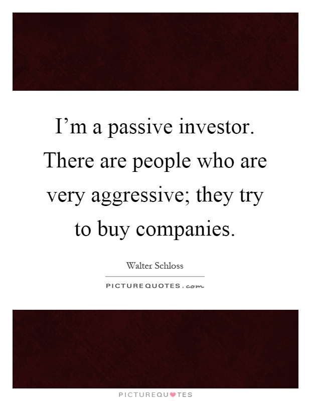 I'm a passive investor. There are people who are very aggressive; they try to buy companies Picture Quote #1
