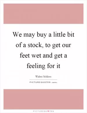 We may buy a little bit of a stock, to get our feet wet and get a feeling for it Picture Quote #1