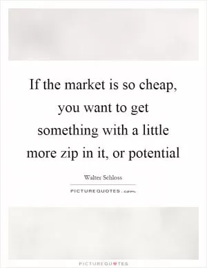 If the market is so cheap, you want to get something with a little more zip in it, or potential Picture Quote #1