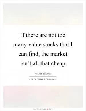 If there are not too many value stocks that I can find, the market isn’t all that cheap Picture Quote #1