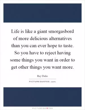 Life is like a giant smorgasbord of more delicious alternatives than you can ever hope to taste. So you have to reject having some things you want in order to get other things you want more Picture Quote #1