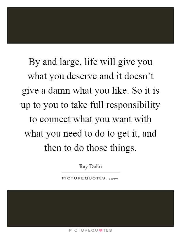 By and large, life will give you what you deserve and it doesn't give a damn what you like. So it is up to you to take full responsibility to connect what you want with what you need to do to get it, and then to do those things Picture Quote #1