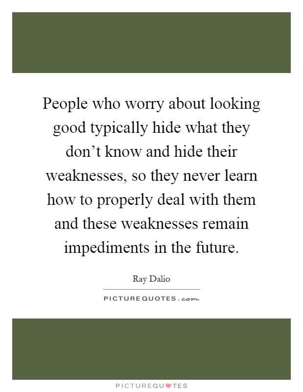 People who worry about looking good typically hide what they don't know and hide their weaknesses, so they never learn how to properly deal with them and these weaknesses remain impediments in the future Picture Quote #1