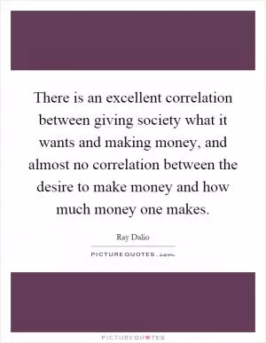 There is an excellent correlation between giving society what it wants and making money, and almost no correlation between the desire to make money and how much money one makes Picture Quote #1