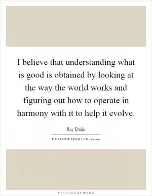 I believe that understanding what is good is obtained by looking at the way the world works and figuring out how to operate in harmony with it to help it evolve Picture Quote #1