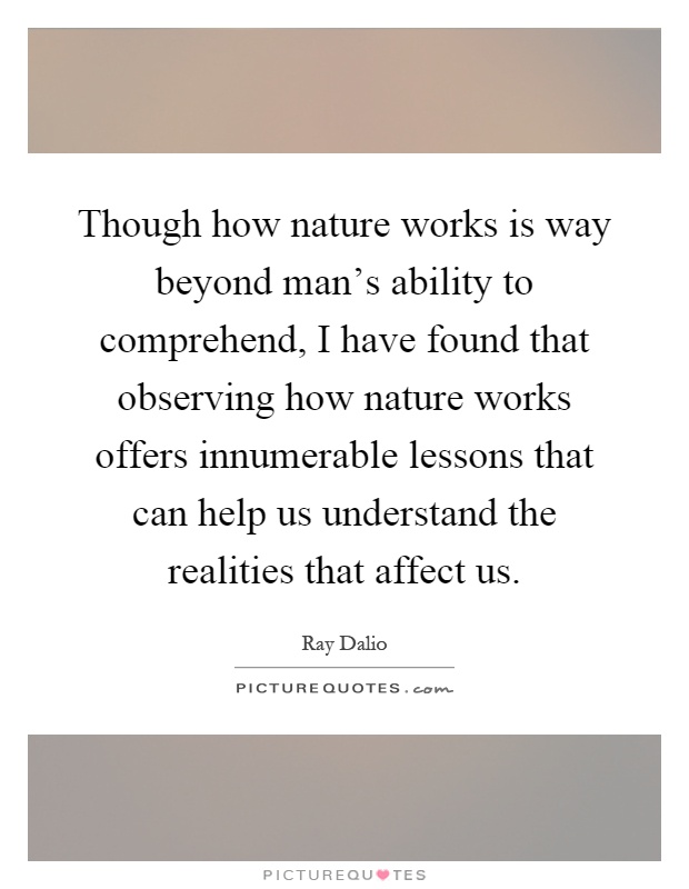 Though how nature works is way beyond man's ability to comprehend, I have found that observing how nature works offers innumerable lessons that can help us understand the realities that affect us Picture Quote #1
