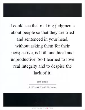 I could see that making judgments about people so that they are tried and sentenced in your head, without asking them for their perspective, is both unethical and unproductive. So I learned to love real integrity and to despise the lack of it Picture Quote #1