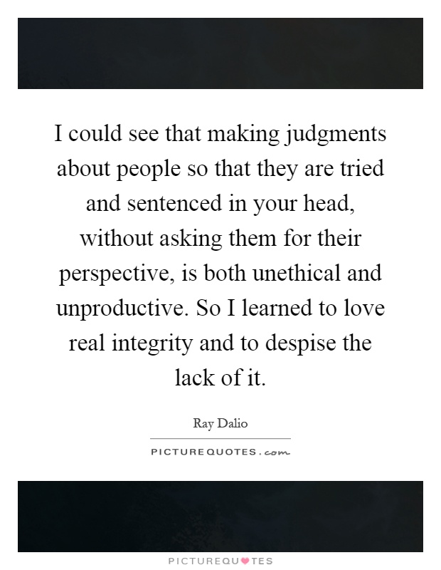 I could see that making judgments about people so that they are tried and sentenced in your head, without asking them for their perspective, is both unethical and unproductive. So I learned to love real integrity and to despise the lack of it Picture Quote #1