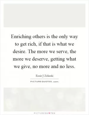 Enriching others is the only way to get rich, if that is what we desire. The more we serve, the more we deserve, getting what we give, no more and no less Picture Quote #1