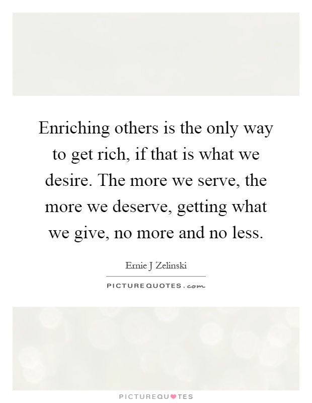 Enriching others is the only way to get rich, if that is what we desire. The more we serve, the more we deserve, getting what we give, no more and no less Picture Quote #1