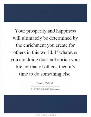 Your prosperity and happiness will ultimately be determined by the enrichment you create for others in this world. If whatever you are doing does not enrich your life, or that of others, then it’s time to do something else Picture Quote #1