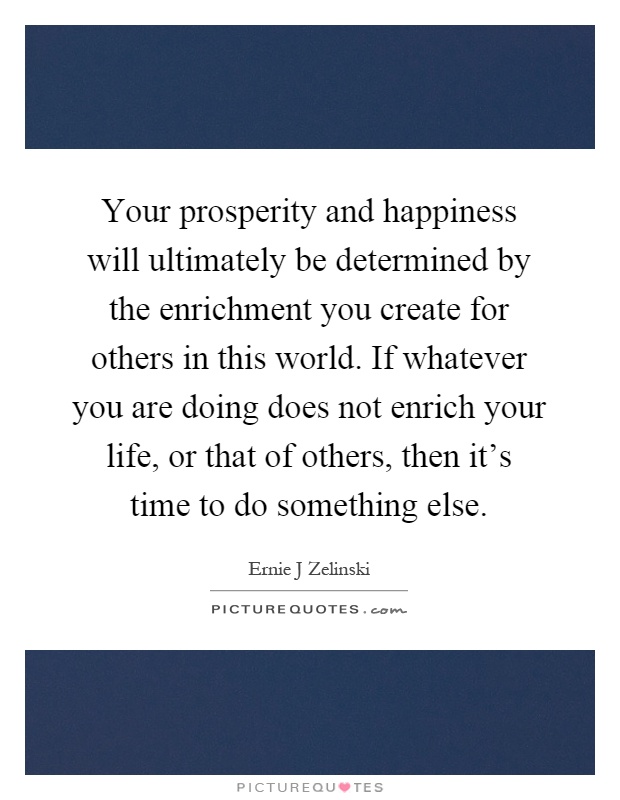 Your prosperity and happiness will ultimately be determined by the enrichment you create for others in this world. If whatever you are doing does not enrich your life, or that of others, then it's time to do something else Picture Quote #1
