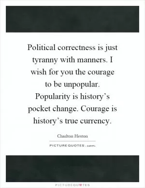 Political correctness is just tyranny with manners. I wish for you the courage to be unpopular. Popularity is history’s pocket change. Courage is history’s true currency Picture Quote #1