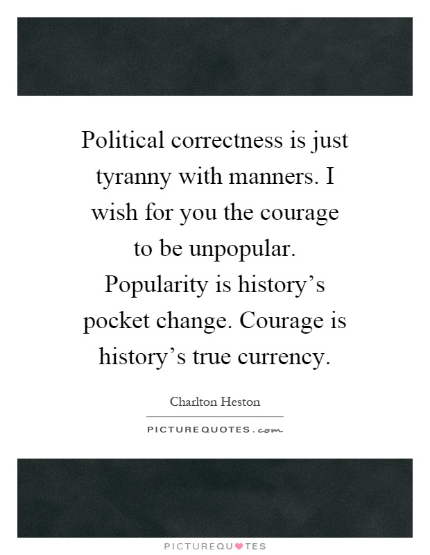 Political correctness is just tyranny with manners. I wish for you the courage to be unpopular. Popularity is history's pocket change. Courage is history's true currency Picture Quote #1