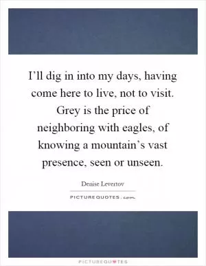 I’ll dig in into my days, having come here to live, not to visit. Grey is the price of neighboring with eagles, of knowing a mountain’s vast presence, seen or unseen Picture Quote #1