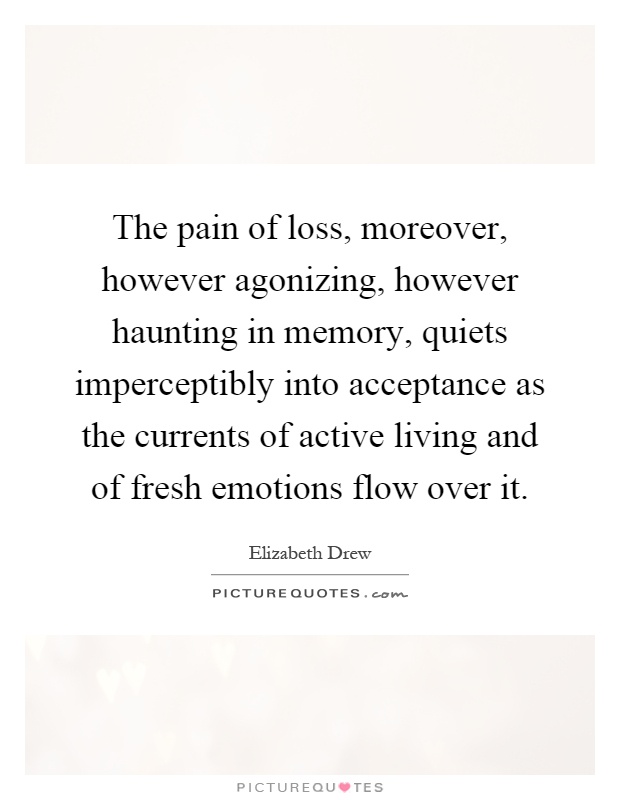 The pain of loss, moreover, however agonizing, however haunting in memory, quiets imperceptibly into acceptance as the currents of active living and of fresh emotions flow over it Picture Quote #1