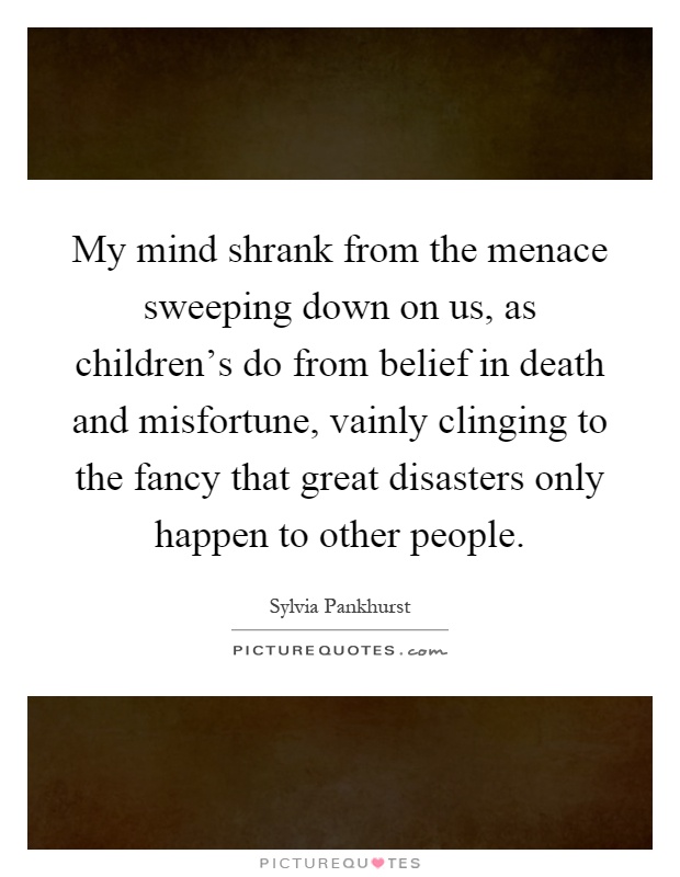 My mind shrank from the menace sweeping down on us, as children's do from belief in death and misfortune, vainly clinging to the fancy that great disasters only happen to other people Picture Quote #1