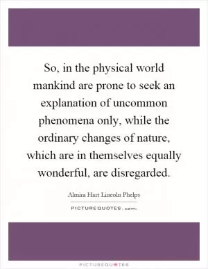 So, in the physical world mankind are prone to seek an explanation of uncommon phenomena only, while the ordinary changes of nature, which are in themselves equally wonderful, are disregarded Picture Quote #1