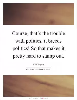 Course, that’s the trouble with politics, it breeds politics! So that makes it pretty hard to stamp out Picture Quote #1