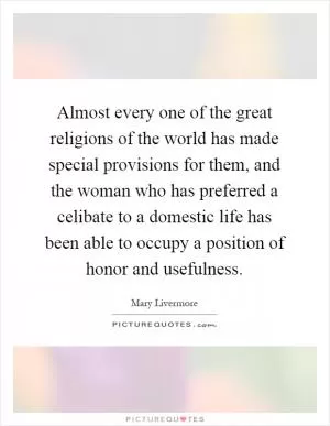 Almost every one of the great religions of the world has made special provisions for them, and the woman who has preferred a celibate to a domestic life has been able to occupy a position of honor and usefulness Picture Quote #1