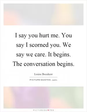 I say you hurt me. You say I scorned you. We say we care. It begins. The conversation begins Picture Quote #1