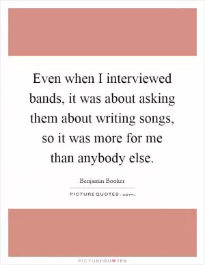 Even when I interviewed bands, it was about asking them about writing songs, so it was more for me than anybody else Picture Quote #1