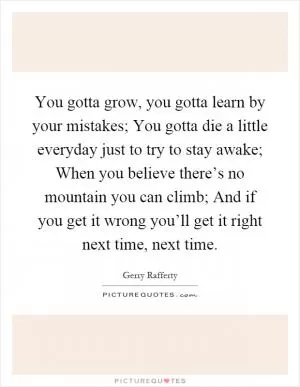 You gotta grow, you gotta learn by your mistakes; You gotta die a little everyday just to try to stay awake; When you believe there’s no mountain you can climb; And if you get it wrong you’ll get it right next time, next time Picture Quote #1