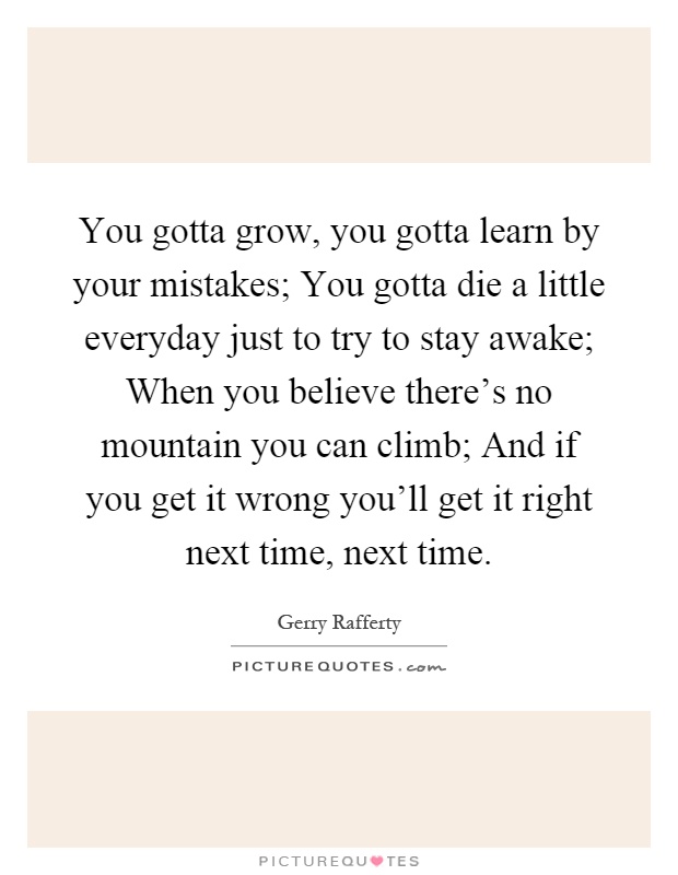 You gotta grow, you gotta learn by your mistakes; You gotta die a little everyday just to try to stay awake; When you believe there's no mountain you can climb; And if you get it wrong you'll get it right next time, next time Picture Quote #1