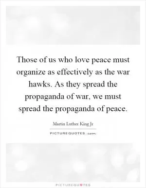 Those of us who love peace must organize as effectively as the war hawks. As they spread the propaganda of war, we must spread the propaganda of peace Picture Quote #1