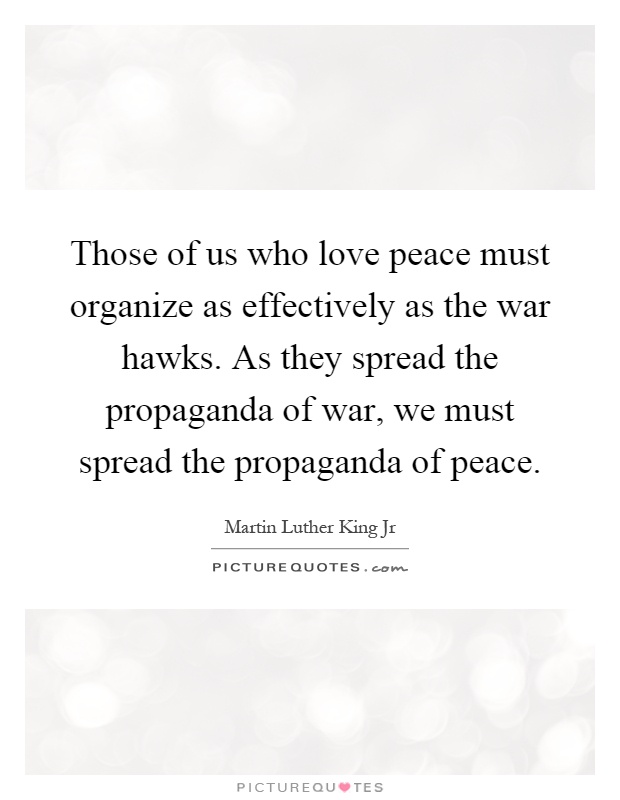 Those of us who love peace must organize as effectively as the war hawks. As they spread the propaganda of war, we must spread the propaganda of peace Picture Quote #1