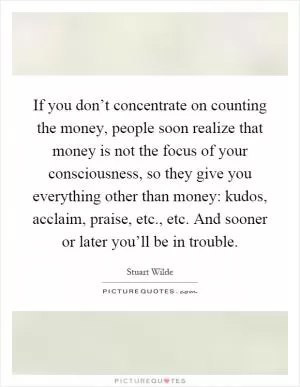 If you don’t concentrate on counting the money, people soon realize that money is not the focus of your consciousness, so they give you everything other than money: kudos, acclaim, praise, etc., etc. And sooner or later you’ll be in trouble Picture Quote #1