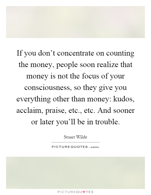 If you don't concentrate on counting the money, people soon realize that money is not the focus of your consciousness, so they give you everything other than money: kudos, acclaim, praise, etc., etc. And sooner or later you'll be in trouble Picture Quote #1