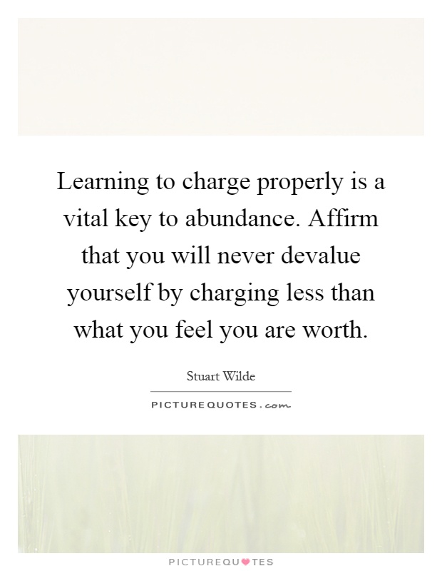 Learning to charge properly is a vital key to abundance. Affirm that you will never devalue yourself by charging less than what you feel you are worth Picture Quote #1
