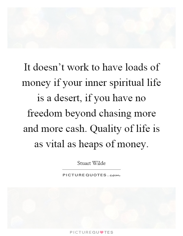 It doesn't work to have loads of money if your inner spiritual life is a desert, if you have no freedom beyond chasing more and more cash. Quality of life is as vital as heaps of money Picture Quote #1